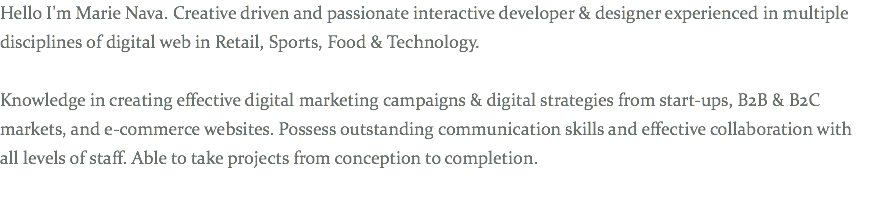 Hello I'm Marie Nava. Creative driven and passionate interactive developer & designer experienced in multiple disciplines of digital web in Retail, Sports, Food & Technology. Knowledge in creating effective digital marketing campaigns & digital strategies from start-ups, B2B & B2C markets, and e-commerce websites. Possess outstanding communication skills and effective collaboration with all levels of staff. Able to take projects from conception to completion.